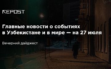 Главные новости о событиях в Узбекистане и в мире — на 27 июля: в Москве стали лучше относиться к иностранцам, в Корее - наборот